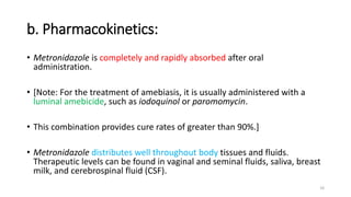 b. Pharmacokinetics:
• Metronidazole is completely and rapidly absorbed after oral
administration.
• [Note: For the treatment of amebiasis, it is usually administered with a
luminal amebicide, such as iodoquinol or paromomycin.
• This combination provides cure rates of greater than 90%.]
• Metronidazole distributes well throughout body tissues and fluids.
Therapeutic levels can be found in vaginal and seminal fluids, saliva, breast
milk, and cerebrospinal fluid (CSF).
10
 