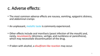 c. Adverse effects:
• The most common adverse effects are nausea, vomiting, epigastric distress,
and abdominal cramps
• An unpleasant, metallic taste is commonly experienced.
• Other effects include oral moniliasis (yeast infection of the mouth) and,
rarely, neurotoxicity (dizziness, vertigo, and numbness or paresthesia),
which may necessitate discontinuation of the drug.
• If taken with alcohol, a disulfiram-like reaction may occur.
12
 