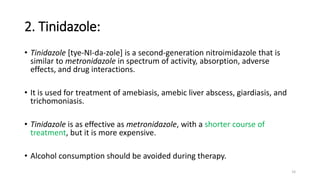 2. Tinidazole:
• Tinidazole [tye-NI-da-zole] is a second-generation nitroimidazole that is
similar to metronidazole in spectrum of activity, absorption, adverse
effects, and drug interactions.
• It is used for treatment of amebiasis, amebic liver abscess, giardiasis, and
trichomoniasis.
• Tinidazole is as effective as metronidazole, with a shorter course of
treatment, but it is more expensive.
• Alcohol consumption should be avoided during therapy.
14
 