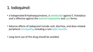 1. Iodoquinol:
• a halogenated 8-hydroxyquinolone, is amebicidal against E. histolytica
and is effective against the luminal trophozoite and cyst forms.
• Adverse effects of iodoquinol include rash, diarrhea, and dose-related
peripheral neuropathy, including a rare optic neuritis.
• Long-term use of this drug should be avoided.
16
 