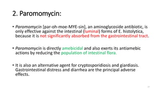 2. Paromomycin:
• Paromomycin [par-oh-moe-MYE-sin], an aminoglycoside antibiotic, is
only effective against the intestinal (luminal) forms of E. histolytica,
because it is not significantly absorbed from the gastrointestinal tract.
• Paromomycin is directly amebicidal and also exerts its antiamebic
actions by reducing the population of intestinal flora.
• It is also an alternative agent for cryptosporidiosis and giardiasis.
Gastrointestinal distress and diarrhea are the principal adverse
effects.
17
 