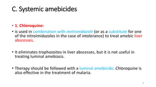 C. Systemic amebicides
• 1. Chloroquine:
• is used in combination with metronidazole (or as a substitute for one
of the nitroimidazoles in the case of intolerance) to treat amebic liver
abscesses.
• It eliminates trophozoites in liver abscesses, but it is not useful in
treating luminal amebiasis.
• Therapy should be followed with a luminal amebicide. Chloroquine is
also effective in the treatment of malaria.
18
 