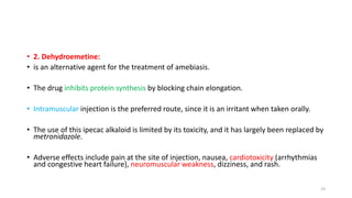 • 2. Dehydroemetine:
• is an alternative agent for the treatment of amebiasis.
• The drug inhibits protein synthesis by blocking chain elongation.
• Intramuscular injection is the preferred route, since it is an irritant when taken orally.
• The use of this ipecac alkaloid is limited by its toxicity, and it has largely been replaced by
metronidazole.
• Adverse effects include pain at the site of injection, nausea, cardiotoxicity (arrhythmias
and congestive heart failure), neuromuscular weakness, dizziness, and rash.
19
 