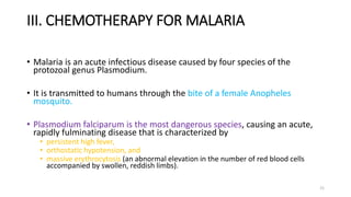 III. CHEMOTHERAPY FOR MALARIA
• Malaria is an acute infectious disease caused by four species of the
protozoal genus Plasmodium.
• It is transmitted to humans through the bite of a female Anopheles
mosquito.
• Plasmodium falciparum is the most dangerous species, causing an acute,
rapidly fulminating disease that is characterized by
• persistent high fever,
• orthostatic hypotension, and
• massive erythrocytosis (an abnormal elevation in the number of red blood cells
accompanied by swollen, reddish limbs).
21
 