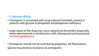 • 3. Adverse effects:
• Primaquine is associated with drug-induced hemolytic anemia in
patients with glucose-6-phosphate dehydrogenase deficiency
• Large doses of the drug may cause abdominal discomfort (especially
when administered in combination with chloroquine) and occasional
methemoglobinemia.
• Primaquine should not be used during pregnancy. All Plasmodium
species may develop resistance to primaquine.
27
 