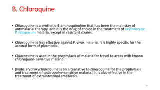 B. Chloroquine
• Chloroquine is a synthetic 4-aminoquinoline that has been the mainstay of
antimalarial therapy, and it is the drug of choice in the treatment of erythrocytic
P. falciparum malaria, except in resistant strains.
• Chloroquine is less effective against P. vivax malaria. It is highly specific for the
asexual form of plasmodia.
• Chloroquine is used in the prophylaxis of malaria for travel to areas with known
chloroquine- sensitive malaria.
• [Note: Hydroxychloroquine is an alternative to chloroquine for the prophylaxis
and treatment of chloroquine-sensitive malaria.] It is also effective in the
treatment of extraintestinal amebiasis.
29
 