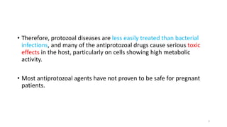 • Therefore, protozoal diseases are less easily treated than bacterial
infections, and many of the antiprotozoal drugs cause serious toxic
effects in the host, particularly on cells showing high metabolic
activity.
• Most antiprotozoal agents have not proven to be safe for pregnant
patients.
3
 