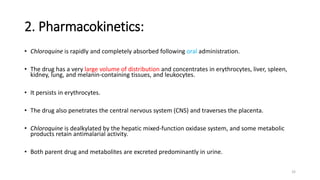 2. Pharmacokinetics:
• Chloroquine is rapidly and completely absorbed following oral administration.
• The drug has a very large volume of distribution and concentrates in erythrocytes, liver, spleen,
kidney, lung, and melanin-containing tissues, and leukocytes.
• It persists in erythrocytes.
• The drug also penetrates the central nervous system (CNS) and traverses the placenta.
• Chloroquine is dealkylated by the hepatic mixed-function oxidase system, and some metabolic
products retain antimalarial activity.
• Both parent drug and metabolites are excreted predominantly in urine.
32
 