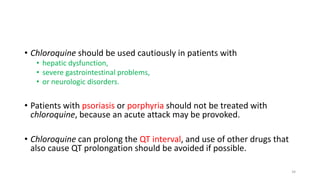 • Chloroquine should be used cautiously in patients with
• hepatic dysfunction,
• severe gastrointestinal problems,
• or neurologic disorders.
• Patients with psoriasis or porphyria should not be treated with
chloroquine, because an acute attack may be provoked.
• Chloroquine can prolong the QT interval, and use of other drugs that
also cause QT prolongation should be avoided if possible.
34
 