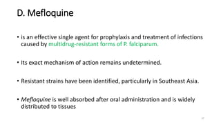 D. Mefloquine
• is an effective single agent for prophylaxis and treatment of infections
caused by multidrug-resistant forms of P. falciparum.
• Its exact mechanism of action remains undetermined.
• Resistant strains have been identified, particularly in Southeast Asia.
• Mefloquine is well absorbed after oral administration and is widely
distributed to tissues
37
 
