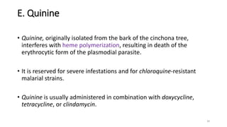 E. Quinine
• Quinine, originally isolated from the bark of the cinchona tree,
interferes with heme polymerization, resulting in death of the
erythrocytic form of the plasmodial parasite.
• It is reserved for severe infestations and for chloroquine-resistant
malarial strains.
• Quinine is usually administered in combination with doxycycline,
tetracycline, or clindamycin.
39
 