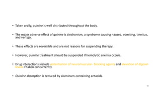 • Taken orally, quinine is well distributed throughout the body.
• The major adverse effect of quinine is cinchonism, a syndrome causing nausea, vomiting, tinnitus,
and vertigo.
• These effects are reversible and are not reasons for suspending therapy.
• However, quinine treatment should be suspended if hemolytic anemia occurs.
• Drug interactions include potentiation of neuromuscular- blocking agents and elevation of digoxin
levels if taken concurrently.
• Quinine absorption is reduced by aluminum-containing antacids.
40
 