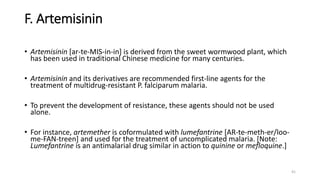 F. Artemisinin
• Artemisinin [ar-te-MIS-in-in] is derived from the sweet wormwood plant, which
has been used in traditional Chinese medicine for many centuries.
• Artemisinin and its derivatives are recommended first-line agents for the
treatment of multidrug-resistant P. falciparum malaria.
• To prevent the development of resistance, these agents should not be used
alone.
• For instance, artemether is coformulated with lumefantrine [AR-te-meth-er/loo-
me-FAN-treen] and used for the treatment of uncomplicated malaria. [Note:
Lumefantrine is an antimalarial drug similar in action to quinine or mefloquine.]
41
 