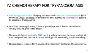 IV. CHEMOTHERAPY FOR TRYPANOSOMIASIS
• African trypanosomiasis (sleeping sickness) and American trypanosomiasis (also
known as Chagas disease) are two chronic and, eventually, fatal diseases caused
by species of Trypanosoma
• In African sleeping sickness, T. brucei gambiense and T. brucei rhodesiense
initially live and grow in the blood.
• The parasite later invades the CNS, causing inflammation of the brain and spinal
cord that produces the characteristic lethargy and, eventually, continuous sleep.
• Chagas disease is caused by T. cruzi and is endemic in Central and South America.
45
 