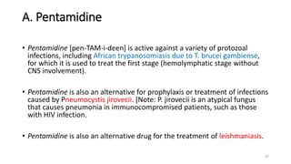 A. Pentamidine
• Pentamidine [pen-TAM-i-deen] is active against a variety of protozoal
infections, including African trypanosomiasis due to T. brucei gambiense,
for which it is used to treat the first stage (hemolymphatic stage without
CNS involvement).
• Pentamidine is also an alternative for prophylaxis or treatment of infections
caused by Pneumocystis jirovecii. [Note: P. jirovecii is an atypical fungus
that causes pneumonia in immunocompromised patients, such as those
with HIV infection.
• Pentamidine is also an alternative drug for the treatment of leishmaniasis.
47
 