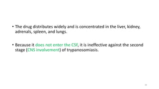 • The drug distributes widely and is concentrated in the liver, kidney,
adrenals, spleen, and lungs.
• Because it does not enter the CSF, it is ineffective against the second
stage (CNS involvement) of trypanosomiasis.
48
 