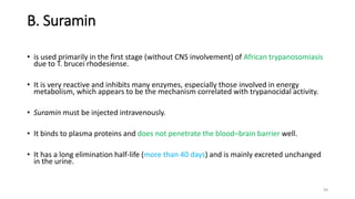 B. Suramin
• is used primarily in the first stage (without CNS involvement) of African trypanosomiasis
due to T. brucei rhodesiense.
• It is very reactive and inhibits many enzymes, especially those involved in energy
metabolism, which appears to be the mechanism correlated with trypanocidal activity.
• Suramin must be injected intravenously.
• It binds to plasma proteins and does not penetrate the blood–brain barrier well.
• It has a long elimination half-life (more than 40 days) and is mainly excreted unchanged
in the urine.
49
 