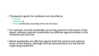 • Therapeutic agents for amebiasis are classified as
• luminal,
• systemic, or
• mixed amebicides according to the site of action.
• For example, luminal amebicides act on the parasite in the lumen of the
bowel, whereas systemic amebicides are effective against amebas in the
intestinal wall and liver.
• Mixed amebicides are effective against both the luminal and systemic
forms of the disease, although luminal concentrations are too low for
single-drug treatment.
5
 