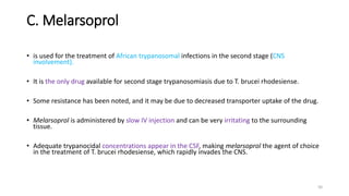 C. Melarsoprol
• is used for the treatment of African trypanosomal infections in the second stage (CNS
involvement).
• It is the only drug available for second stage trypanosomiasis due to T. brucei rhodesiense.
• Some resistance has been noted, and it may be due to decreased transporter uptake of the drug.
• Melarsoprol is administered by slow IV injection and can be very irritating to the surrounding
tissue.
• Adequate trypanocidal concentrations appear in the CSF, making melarsoprol the agent of choice
in the treatment of T. brucei rhodesiense, which rapidly invades the CNS.
50
 