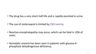 • The drug has a very short half-life and is rapidly excreted in urine.
• The use of melarsoprol is limited by CNS toxicity.
• Reactive encephalopathy may occur, which can be fatal in 10% of
cases.
• Hemolytic anemia has been seen in patients with glucose-6-
phosphate dehydrogenase deficiency.
51
 