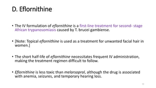 D. Eflornithine
• The IV formulation of eflornithine is a first-line treatment for second- stage
African trypanosomiasis caused by T. brucei gambiense.
• [Note: Topical eflornithine is used as a treatment for unwanted facial hair in
women.]
• The short half-life of eflornithine necessitates frequent IV administration,
making the treatment regimen difficult to follow.
• Eflornithine is less toxic than melarsoprol, although the drug is associated
with anemia, seizures, and temporary hearing loss.
52
 