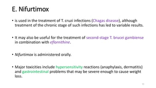 E. Nifurtimox
• is used in the treatment of T. cruzi infections (Chagas disease), although
treatment of the chronic stage of such infections has led to variable results.
• It may also be useful for the treatment of second-stage T. brucei gambiense
in combination with eflornithine.
• Nifurtimox is administered orally.
• Major toxicities include hypersensitivity reactions (anaphylaxis, dermatitis)
and gastrointestinal problems that may be severe enough to cause weight
loss.
53
 