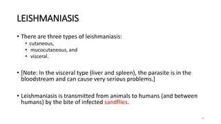 LEISHMANIASIS
• There are three types of leishmaniasis:
• cutaneous,
• mucocutaneous, and
• visceral.
• [Note: In the visceral type (liver and spleen), the parasite is in the
bloodstream and can cause very serious problems.]
• Leishmaniasis is transmitted from animals to humans (and between
humans) by the bite of infected sandflies.
55
 