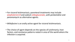 • For visceral leishmaniasis, parenteral treatments may include
amphotericin B and sodium stibogluconate, with pentamidine and
paromomycin as alternative agents.
• Miltefosine is an orally active agent for visceral leishmaniasis.
• The choice of agent depends on the species of Leishmania, host
factors, and resistance patterns noted in area of the world where the
infection is acquired.
56
 