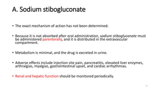 A. Sodium stibogluconate
• The exact mechanism of action has not been determined.
• Because it is not absorbed after oral administration, sodium stibogluconate must
be administered parenterally, and it is distributed in the extravascular
compartment.
• Metabolism is minimal, and the drug is excreted in urine.
• Adverse effects include injection site pain, pancreatitis, elevated liver enzymes,
arthralgias, myalgias, gastrointestinal upset, and cardiac arrhythmias.
• Renal and hepatic function should be monitored periodically.
57
 