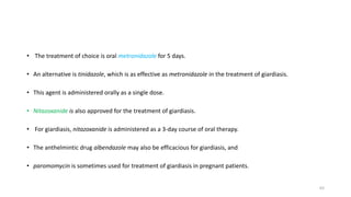 • The treatment of choice is oral metronidazole for 5 days.
• An alternative is tinidazole, which is as effective as metronidazole in the treatment of giardiasis.
• This agent is administered orally as a single dose.
• Nitazoxanide is also approved for the treatment of giardiasis.
• For giardiasis, nitazoxanide is administered as a 3-day course of oral therapy.
• The anthelmintic drug albendazole may also be efficacious for giardiasis, and
• paromomycin is sometimes used for treatment of giardiasis in pregnant patients.
63
 