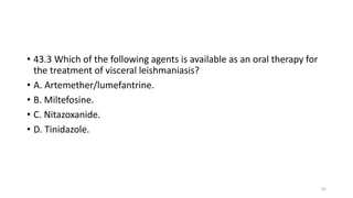 • 43.3 Which of the following agents is available as an oral therapy for
the treatment of visceral leishmaniasis?
• A. Artemether/lumefantrine.
• B. Miltefosine.
• C. Nitazoxanide.
• D. Tinidazole.
65
 