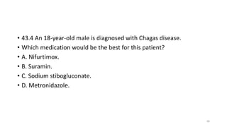 • 43.4 An 18-year-old male is diagnosed with Chagas disease.
• Which medication would be the best for this patient?
• A. Nifurtimox.
• B. Suramin.
• C. Sodium stibogluconate.
• D. Metronidazole.
66
 