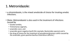 1. Metronidazole:
• a nitroimidazole, is the mixed amebicide of choice for treating amebic
infections.
• [Note: Metronidazole is also used in the treatment of infections
caused by
• Giardia lamblia,
• Trichomonas vaginalis,
• anaerobic cocci, and
• anaerobic gram-negative bacilli (for example, Bacteroides species) and is
• the drug of choice for the treatment of pseudomembranous colitis caused by
the anaerobic, gram-positive bacillus Clostridium difficile.]
8
 