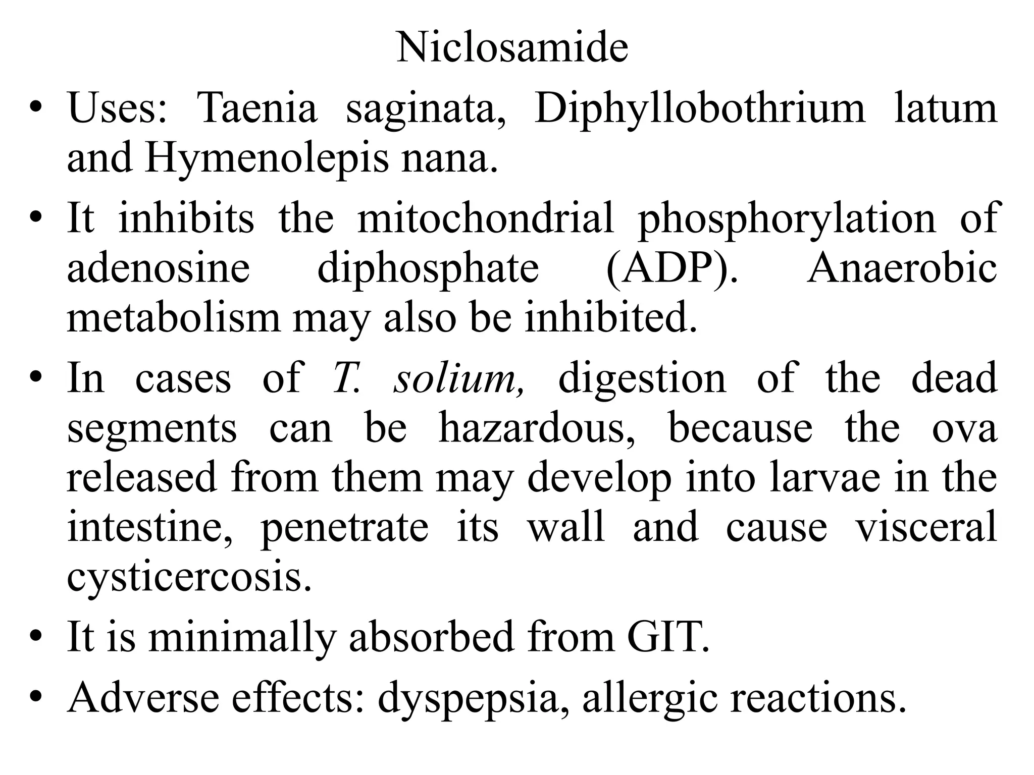 Niclosamide
• Uses: Taenia saginata, Diphyllobothrium latum
and Hymenolepis nana.
• It inhibits the mitochondrial phosphorylation of
adenosine diphosphate (ADP). Anaerobic
metabolism may also be inhibited.
• In cases of T. solium, digestion of the dead
segments can be hazardous, because the ova
released from them may develop into larvae in the
intestine, penetrate its wall and cause visceral
cysticercosis.
• It is minimally absorbed from GIT.
• Adverse effects: dyspepsia, allergic reactions.
 