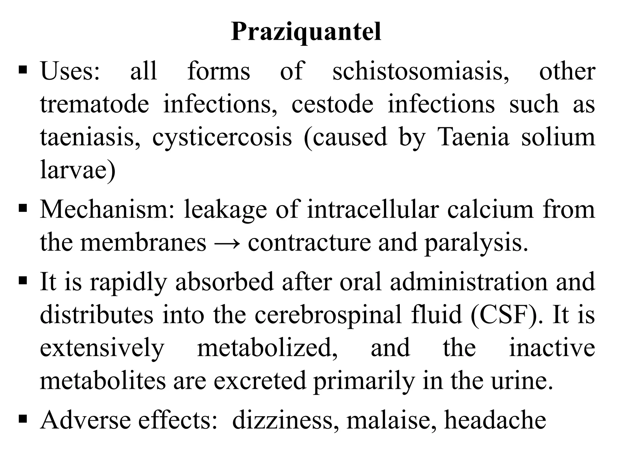 Praziquantel
 Uses: all forms of schistosomiasis, other
trematode infections, cestode infections such as
taeniasis, cysticercosis (caused by Taenia solium
larvae)
 Mechanism: leakage of intracellular calcium from
the membranes → contracture and paralysis.
 It is rapidly absorbed after oral administration and
distributes into the cerebrospinal fluid (CSF). It is
extensively metabolized, and the inactive
metabolites are excreted primarily in the urine.
 Adverse effects: dizziness, malaise, headache
 