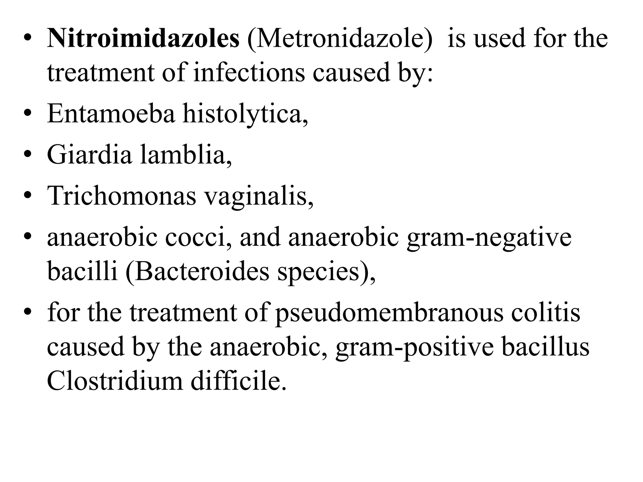 • Nitroimidazoles (Metronidazole) is used for the
treatment of infections caused by:
• Entamoeba histolytica,
• Giardia lamblia,
• Trichomonas vaginalis,
• anaerobic cocci, and anaerobic gram-negative
bacilli (Bacteroides species),
• for the treatment of pseudomembranous colitis
caused by the anaerobic, gram-positive bacillus
Clostridium difficile.
 