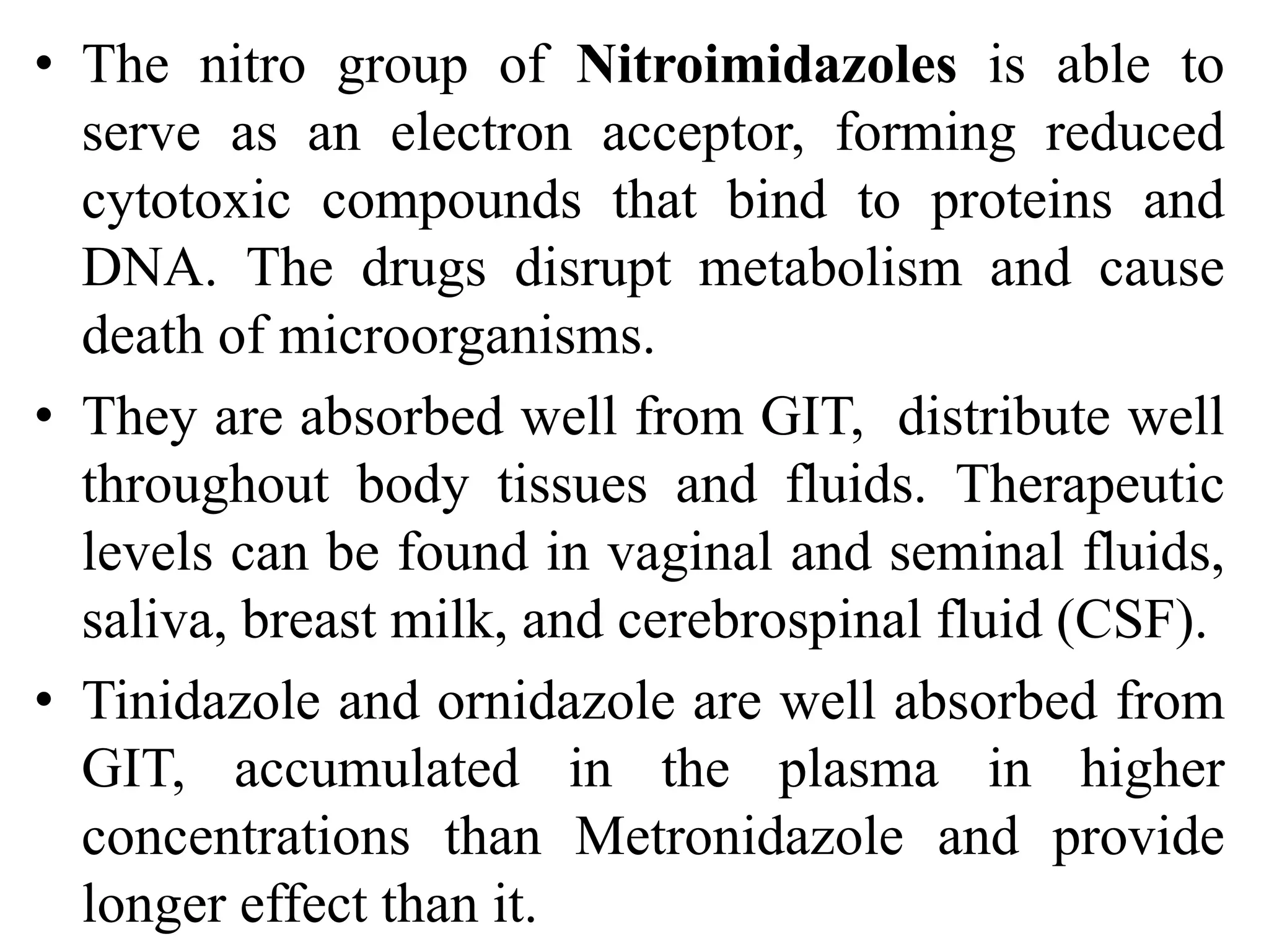 • The nitro group of Nitroimidazoles is able to
serve as an electron acceptor, forming reduced
cytotoxic compounds that bind to proteins and
DNA. The drugs disrupt metabolism and cause
death of microorganisms.
• They are absorbed well from GIT, distribute well
throughout body tissues and fluids. Therapeutic
levels can be found in vaginal and seminal fluids,
saliva, breast milk, and cerebrospinal fluid (CSF).
• Tinidazole and ornidazole are well absorbed from
GIT, accumulated in the plasma in higher
concentrations than Metronidazole and provide
longer effect than it.
 