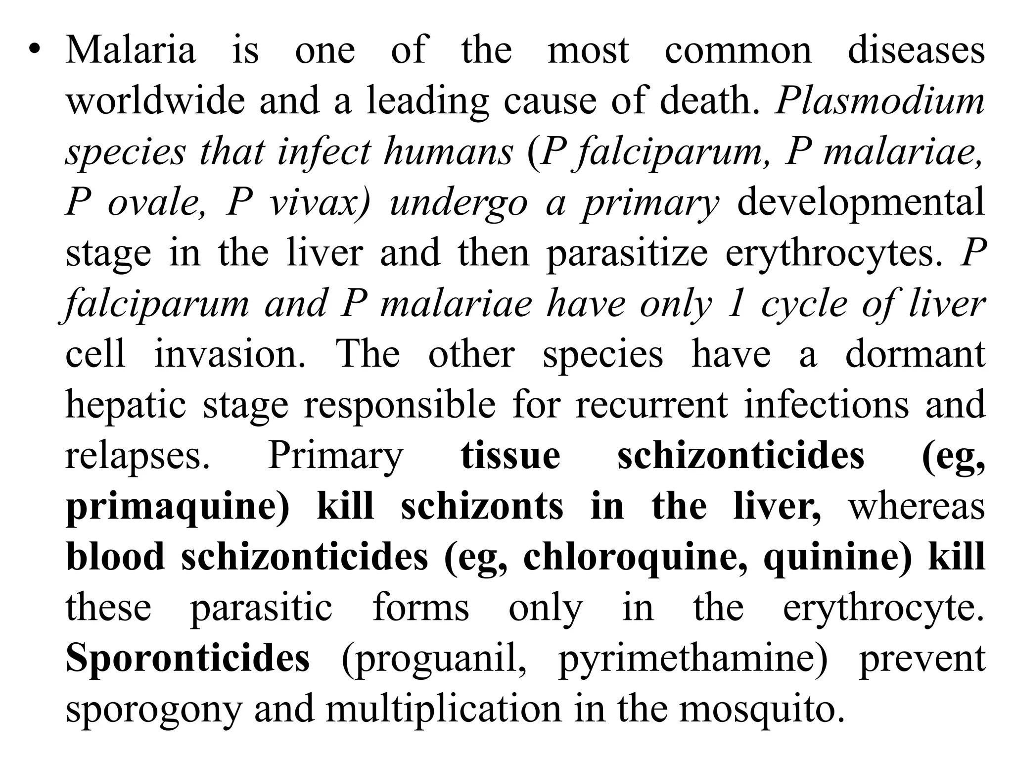 • Malaria is one of the most common diseases
worldwide and a leading cause of death. Plasmodium
species that infect humans (P falciparum, P malariae,
P ovale, P vivax) undergo a primary developmental
stage in the liver and then parasitize erythrocytes. P
falciparum and P malariae have only 1 cycle of liver
cell invasion. The other species have a dormant
hepatic stage responsible for recurrent infections and
relapses. Primary tissue schizonticides (eg,
primaquine) kill schizonts in the liver, whereas
blood schizonticides (eg, chloroquine, quinine) kill
these parasitic forms only in the erythrocyte.
Sporonticides (proguanil, pyrimethamine) prevent
sporogony and multiplication in the mosquito.
 