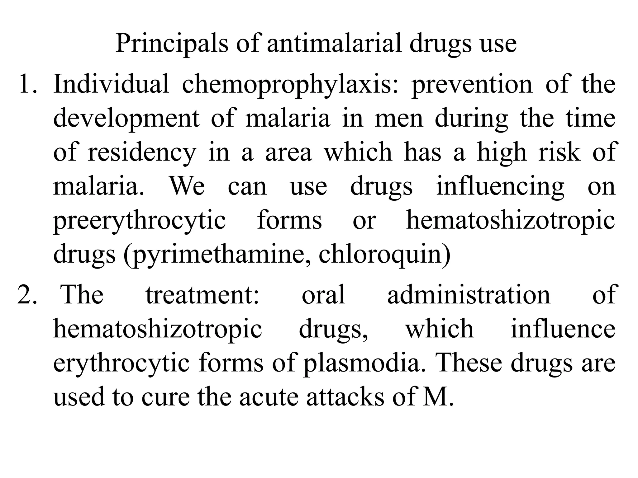 Principals of antimalarial drugs use
1. Individual chemoprophylaxis: prevention of the
development of malaria in men during the time
of residency in a area which has a high risk of
malaria. We can use drugs influencing on
preerythrocytic forms or hematoshizotropic
drugs (pyrimethamine, chloroquin)
2. The treatment: oral administration of
hematoshizotropic drugs, which influence
erythrocytic forms of plasmodia. These drugs are
used to cure the acute attacks of M.
 