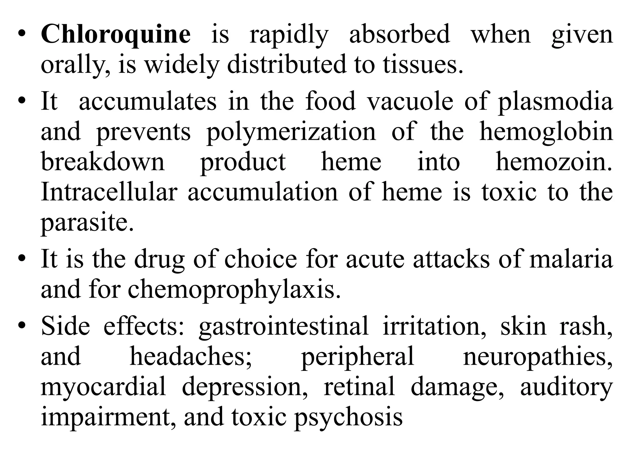 • Chloroquine is rapidly absorbed when given
orally, is widely distributed to tissues.
• It accumulates in the food vacuole of plasmodia
and prevents polymerization of the hemoglobin
breakdown product heme into hemozoin.
Intracellular accumulation of heme is toxic to the
parasite.
• It is the drug of choice for acute attacks of malaria
and for chemoprophylaxis.
• Side effects: gastrointestinal irritation, skin rash,
and headaches; peripheral neuropathies,
myocardial depression, retinal damage, auditory
impairment, and toxic psychosis
 
