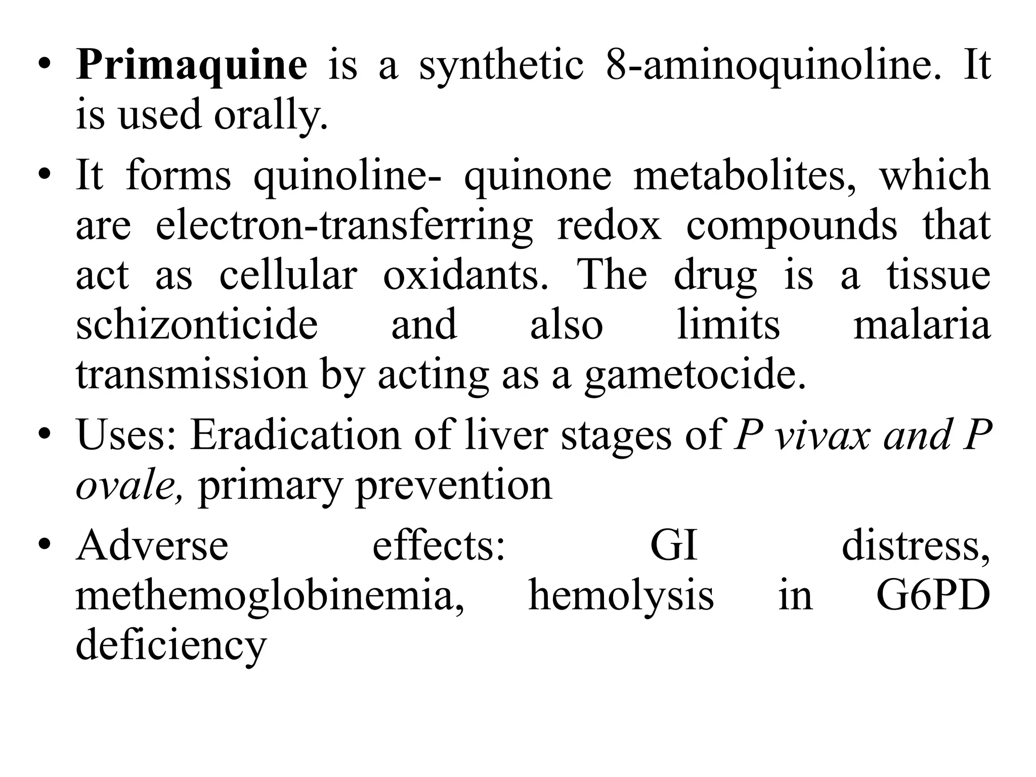 • Primaquine is a synthetic 8-aminoquinoline. It
is used orally.
• It forms quinoline- quinone metabolites, which
are electron-transferring redox compounds that
act as cellular oxidants. The drug is a tissue
schizonticide and also limits malaria
transmission by acting as a gametocide.
• Uses: Eradication of liver stages of P vivax and P
ovale, primary prevention
• Adverse effects: GI distress,
methemoglobinemia, hemolysis in G6PD
deficiency
 