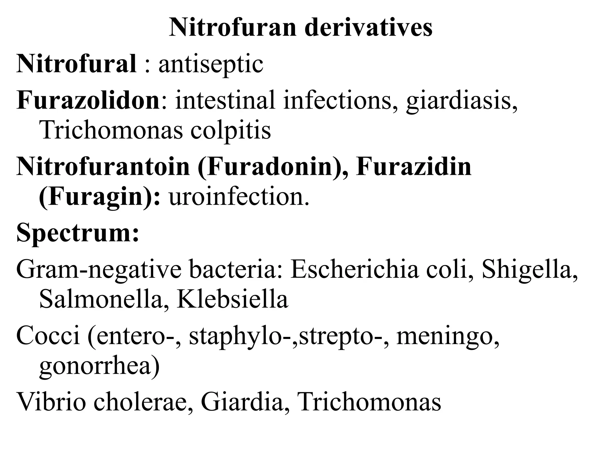 Nitrofuran derivatives
Nitrofural : antiseptic
Furazolidon: intestinal infections, giardiasis,
Trichomonas colpitis
Nitrofurantoin (Furadonin), Furazidin
(Furagin): uroinfection.
Spectrum:
Gram-negative bacteria: Escherichia coli, Shigella,
Salmonella, Klebsiella
Cocci (entero-, staphylo-,strepto-, meningo,
gonorrhea)
Vibrio cholerae, Giardia, Trichomonas
 