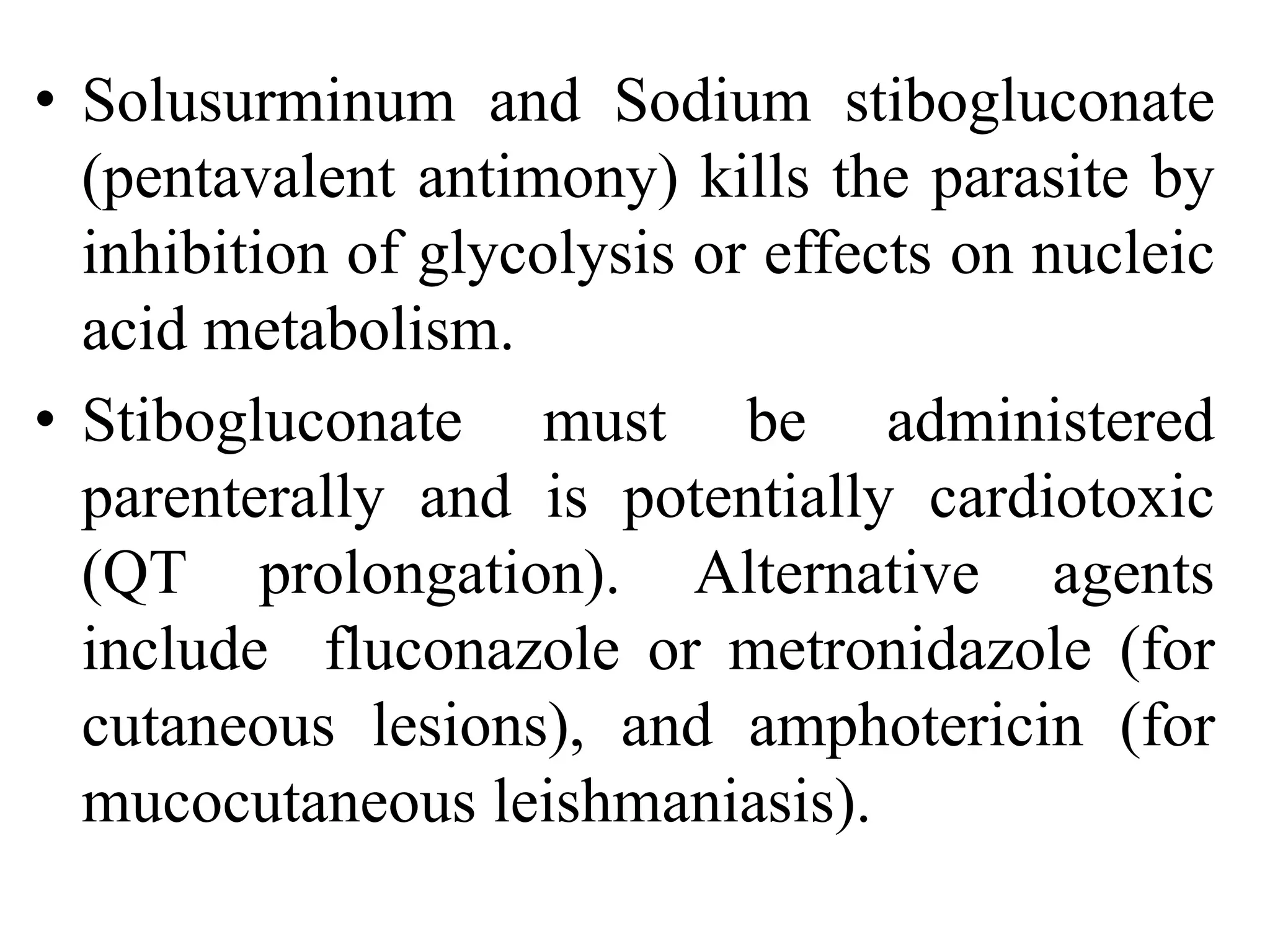 • Solusurminum and Sodium stibogluconate
(pentavalent antimony) kills the parasite by
inhibition of glycolysis or effects on nucleic
acid metabolism.
• Stibogluconate must be administered
parenterally and is potentially cardiotoxic
(QT prolongation). Alternative agents
include fluconazole or metronidazole (for
cutaneous lesions), and amphotericin (for
mucocutaneous leishmaniasis).
 