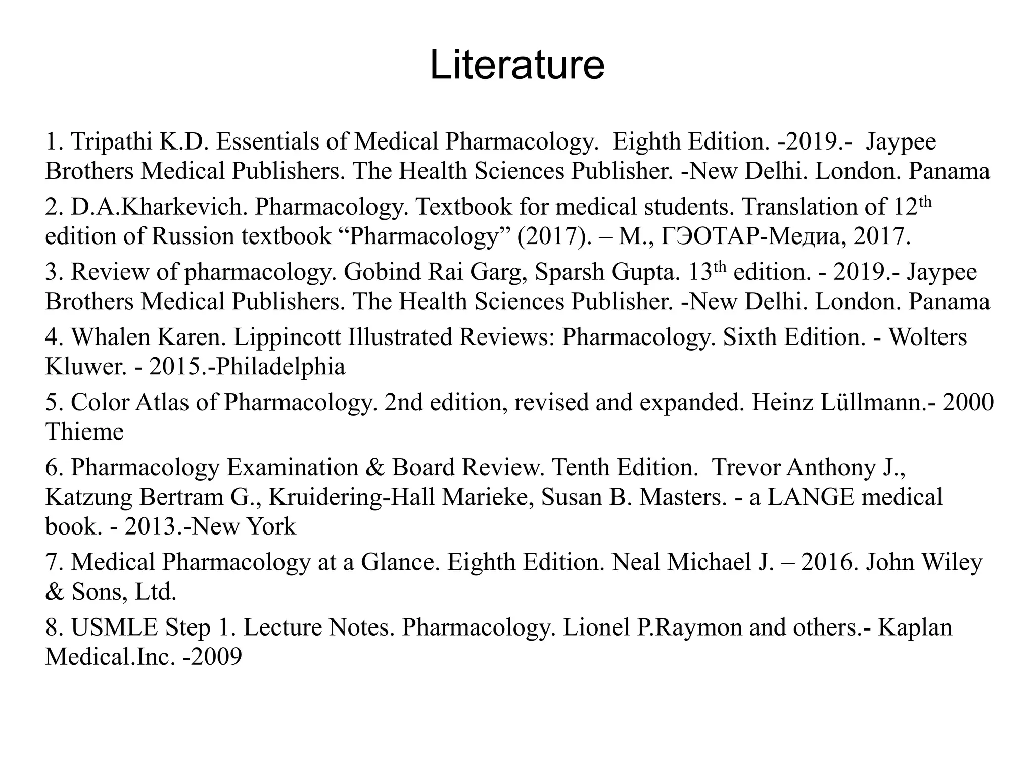 Literature
1. Tripathi K.D. Essentials of Medical Pharmacology. Eighth Edition. -2019.- Jaypee
Brothers Medical Publishers. The Health Sciences Publisher. -New Delhi. London. Panama
2. D.A.Kharkevich. Pharmacology. Textbook for medical students. Translation of 12th
edition of Russion textbook “Pharmacology” (2017). – М., ГЭОТАР-Медиа, 2017.
3. Review of pharmacology. Gobind Rai Garg, Sparsh Gupta. 13th edition. - 2019.- Jaypee
Brothers Medical Publishers. The Health Sciences Publisher. -New Delhi. London. Panama
4. Whalen Karen. Lippincott Illustrated Reviews: Pharmacology. Sixth Edition. - Wolters
Kluwer. - 2015.-Philadelphia
5. Color Atlas of Pharmacology. 2nd edition, revised and expanded. Heinz Lüllmann.- 2000
Thieme
6. Pharmacology Examination & Board Review. Tenth Edition. Trevor Anthony J.,
Katzung Bertram G., Kruidering-Hall Marieke, Susan B. Masters. - a LANGE medical
book. - 2013.-New York
7. Medical Pharmacology at a Glance. Eighth Edition. Neal Michael J. – 2016. John Wiley
& Sons, Ltd.
8. USMLE Step 1. Lecture Notes. Pharmacology. Lionel P.Raymon and others.- Kaplan
Medical.Inc. -2009
 