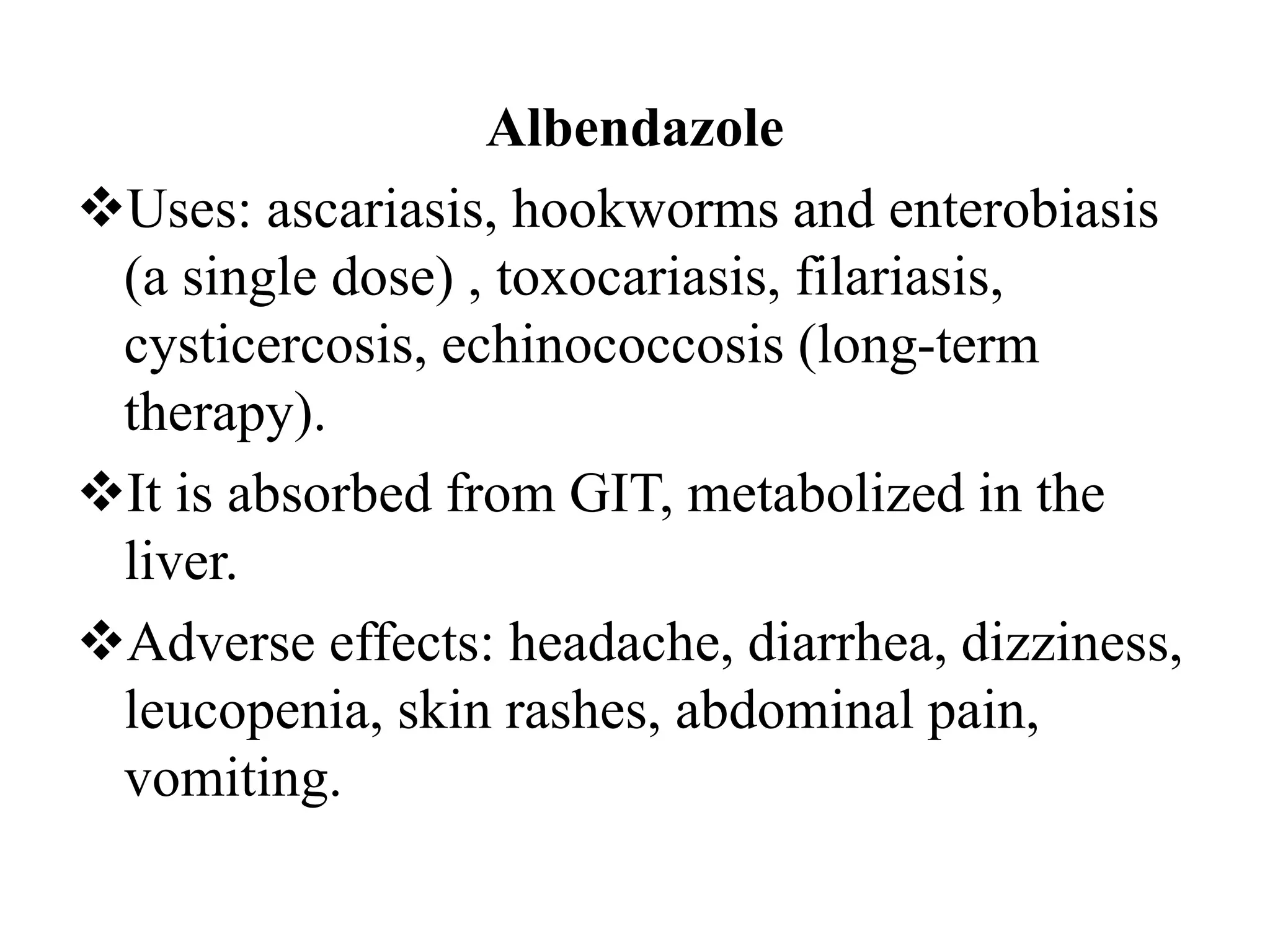 Albendazole
Uses: ascariasis, hookworms and enterobiasis
(a single dose) , toxocariasis, filariasis,
cysticercosis, echinococcosis (long-term
therapy).
It is absorbed from GIT, metabolized in the
liver.
Adverse effects: headache, diarrhea, dizziness,
leucopenia, skin rashes, abdominal pain,
vomiting.
 