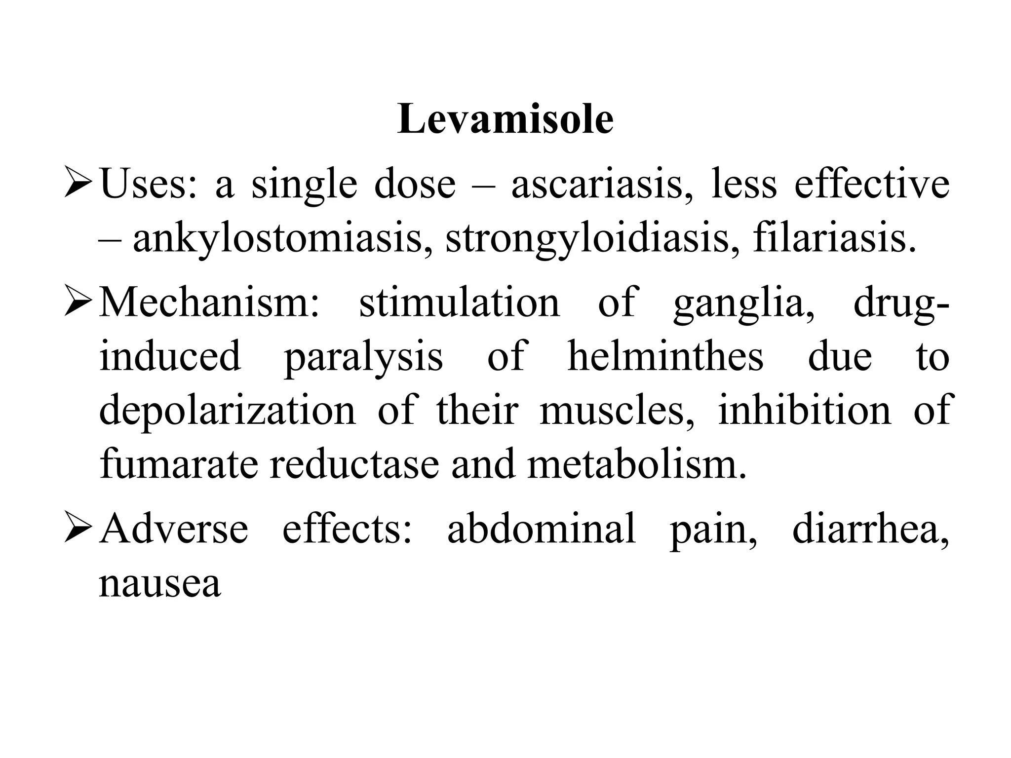 Levamisole
Uses: a single dose – ascariasis, less effective
– ankylostomiasis, strongyloidiasis, filariasis.
Mechanism: stimulation of ganglia, drug-
induced paralysis of helminthes due to
depolarization of their muscles, inhibition of
fumarate reductase and metabolism.
Adverse effects: abdominal pain, diarrhea,
nausea
 