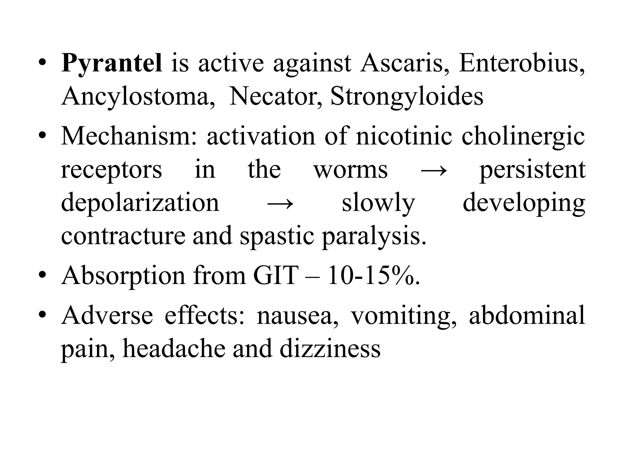 • Pyrantel is active against Ascaris, Enterobius,
Ancylostoma, Necator, Strongyloides
• Mechanism: activation of nicotinic cholinergic
receptors in the worms → persistent
depolarization → slowly developing
contracture and spastic paralysis.
• Absorption from GIT – 10-15%.
• Adverse effects: nausea, vomiting, abdominal
pain, headache and dizziness
 