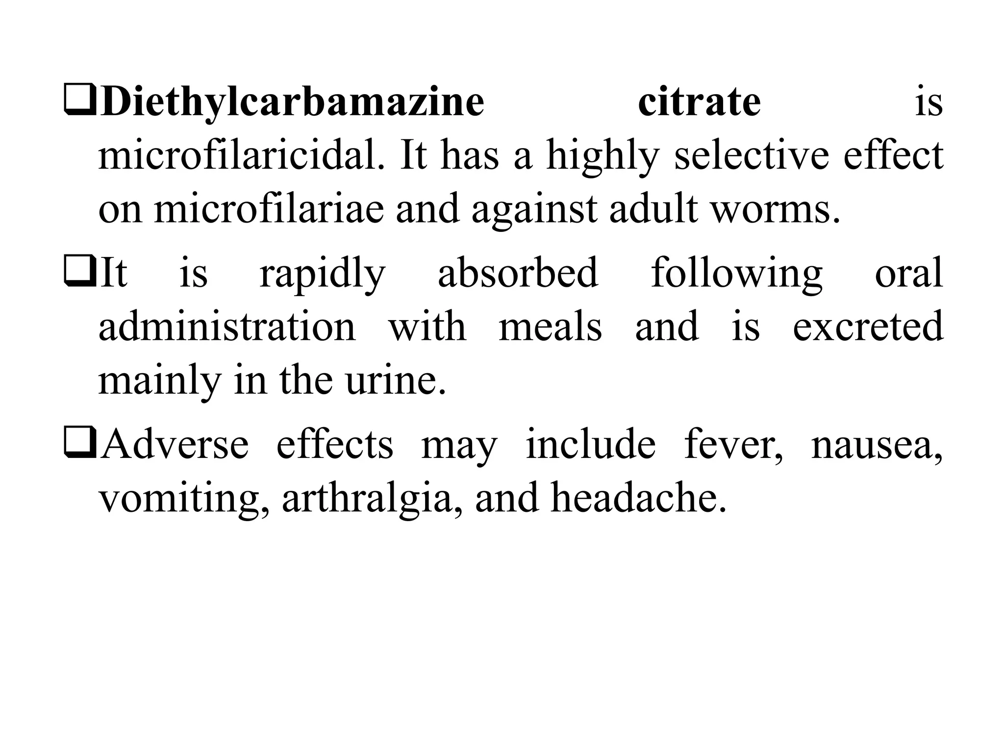 Diethylcarbamazine citrate is
microfilaricidal. It has a highly selective effect
on microfilariae and against adult worms.
It is rapidly absorbed following oral
administration with meals and is excreted
mainly in the urine.
Adverse effects may include fever, nausea,
vomiting, arthralgia, and headache.
 