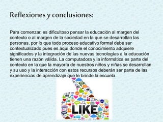 Reflexionesy conclusiones:
Para comenzar, es dificultoso pensar la educación al margen del
contexto o al margen de la sociedad en la que se desarrollan las
personas, por lo que todo proceso educativo formal debe ser
contextualizado pues es aquí donde el conocimiento adquiere
significados y la integración de las nuevas tecnologías a la educación
tienen una razón válida. La computadora y la informática es parte del
contexto en la que la mayoría de nuestros niños y niñas se desarrollan
y su uso y la interacción con estos recursos deberán ser parte de las
experiencias de aprendizaje que le brinde la escuela.
 