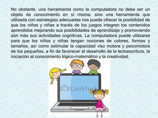 No obstante, una herramienta como la computadora no debe ser un
objeto de conocimiento en sí misma, sino una herramienta que
utilizada con estrategias adecuadas nos puede ofrecer la posibilidad de
que los niños y niñas a través de los juegos integren los contenidos
aprendidos mejorando sus posibilidades de aprendizaje y promoviendo
aún más sus actividades cognitivas. La computadora puede utilizarse
para que los niños y niñas tengan nociones de colores, formas y
tamaños, así como estimular la capacidad viso motora y psicomotora
de los pequeños, a fin de favorecer el desarrollo de la lectoescritura, la
iniciación al conocimiento lógico-matemático y la creatividad.
 